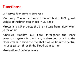 Functions:
CSF serves four primary purposes:
•Buoyancy: The actual mass of human brain: 1400 g; net
weight of the brain suspended in CSF: 25 g
•Protection: CSF protects the brain tissue from injury when
jolted or hit.
•Chemical stability: CSF flows throughout the inner
ventricular system in the brain, is absorbed back into the
bloodstream, rinsing the metabolic waste from the central
nervous system through the blood-brain barrier.
•Prevention of brain ischemia
 