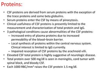 Proteins:
• CSF proteins are derived from serum proteins with the exception of
the trace proteins and some beta globulins.
• Serum proteins enter the CSF by means of pinocytosis.
• Clinical usefulness of CSF proteins is presently limited to the
measurement and characterization of total protein and IgG.
• 3 pathological conditions cause abnormalities of the CSF proteins:
– Increased entry of plasma proteins due to increased
permeability of the blood–brain barrier.
– Local synthesis of proteins within the central nervous system.
Clinical interest is limited to IgG currently.
– Impaired resorption of CSF proteins by the arachnoid villi.
• Elevated CSF total protein is highly suggestive of neurologic disease.
• Total protein over 500 mg/dl is seen in meningitis, cord tumor with
spinal block, and bloody CSF.
• Each 1000 RBC/mm3 raises the CSF protein 1.5 mg/dl.
 