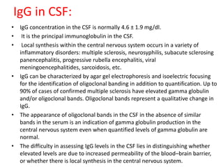 IgG in CSF:
• IgG concentration in the CSF is normally 4.6 ± 1.9 mg/dl.
• It is the principal immunoglobulin in the CSF.
• Local synthesis within the central nervous system occurs in a variety of
inflammatory disorders: multiple sclerosis, neurosyphilis, subacute sclerosing
panencephalitis, progressive rubella encephalitis, viral
meningoencephalitides, sarcoidosis, etc.
• IgG can be characterized by agar gel electrophoresis and isoelectric focusing
for the identification of oligoclonal banding in addition to quantification. Up to
90% of cases of confirmed multiple sclerosis have elevated gamma globulin
and/or oligoclonal bands. Oligoclonal bands represent a qualitative change in
IgG.
• The appearance of oligoclonal bands in the CSF in the absence of similar
bands in the serum is an indication of gamma globulin production in the
central nervous system even when quantified levels of gamma globulin are
normal.
• The difficulty in assessing IgG levels in the CSF lies in distinguishing whether
elevated levels are due to increased permeability of the blood–brain barrier,
or whether there is local synthesis in the central nervous system.
 