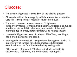 Glucose:
• The usual CSF glucose is 60 to 80% of the plasma glucose.
• Glucose is utilized for energy by cellular elements close to the
CSF; this is the principal means of glucose removal.
• The most common cause of lowered CSF glucose
(hypoglycorrhachia) is meningitis: bacterial, tuberculous, fungal,
amebic, acute syphilitic, chemical, and certain of the viral
meningitides (mumps, herpes simplex, and herpes zoster).
• Lowered CSF glucose occurs in about 15% of SAH, reaching a
nadir 4 to 8 days after the bleed.
• Meningeal carcinomatosis also produces hypoglycorrhachia. A
large variety of tumors have been implicated. Cytologic
examination of the fluid is often the key to diagnosis.
• Other causes of lowered CSF glucose include sarcoidosis,
cysticercosis, trichinosis, and rheumatoid meningitis.
 