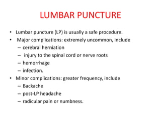 LUMBAR PUNCTURE
• Lumbar puncture (LP) is usually a safe procedure.
• Major complications: extremely uncommon, include
– cerebral herniation
– injury to the spinal cord or nerve roots
– hemorrhage
– infection.
• Minor complications: greater frequency, include
– Backache
– post-LP headache
– radicular pain or numbness.
 