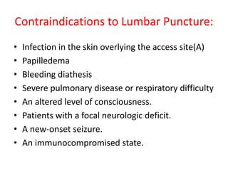 Contraindications to Lumbar Puncture:
• Infection in the skin overlying the access site(A)
• Papilledema
• Bleeding diathesis
• Severe pulmonary disease or respiratory difficulty
• An altered level of consciousness.
• Patients with a focal neurologic deficit.
• A new-onset seizure.
• An immunocompromised state.
 