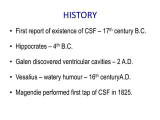 HISTORY
• First report of existence of CSF – 17th century B.C.
• Hippocrates – 4th B.C.
• Galen discovered ventricular cavities – 2 A.D.
• Vesalius – watery humour – 16th centuryA.D.
• Magendie performed first tap of CSF in 1825.
 
