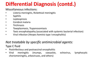Differential Diagnosis (contd.)
Miscellaneous infections:
• Listeria meningitis, Rickettsial meningitis
• Syphilis
• Leptospirosis
• Cerebral malaria
• Trichinosis
• Toxoplasmosis, Trypanosomiasis
• Toxic encephalopathy (associated with systemic bacterial infection)
• Viral infection (Herpes hominis type I encephalitis)
Not treatable by specific antimicrobial agents:
Type C fluid
• Postinfectious and postvaccinal encephalitis
• Viral meningitis (mumps, coxsackie, echovirus, lymphocytic
choriomeningitis, arboviruses, and others)
 