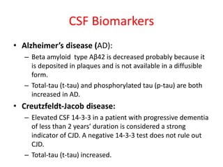 CSF Biomarkers
• Alzheimer’s disease (AD):
– Beta amyloid type Aβ42 is decreased probably because it
is deposited in plaques and is not available in a diffusible
form.
– Total-tau (t-tau) and phosphorylated tau (p-tau) are both
increased in AD.
• Creutzfeldt-Jacob disease:
– Elevated CSF 14-3-3 in a patient with progressive dementia
of less than 2 years’ duration is considered a strong
indicator of CJD. A negative 14-3-3 test does not rule out
CJD.
– Total-tau (t-tau) increased.
 