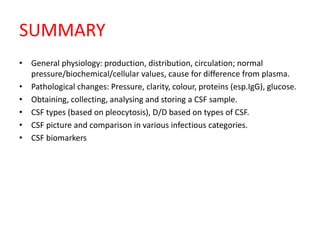 SUMMARY
• General physiology: production, distribution, circulation; normal
pressure/biochemical/cellular values, cause for difference from plasma.
• Pathological changes: Pressure, clarity, colour, proteins (esp.IgG), glucose.
• Obtaining, collecting, analysing and storing a CSF sample.
• CSF types (based on pleocytosis), D/D based on types of CSF.
• CSF picture and comparison in various infectious categories.
• CSF biomarkers
 