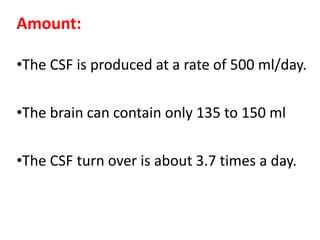 Amount:
•The CSF is produced at a rate of 500 ml/day.
•The brain can contain only 135 to 150 ml
•The CSF turn over is about 3.7 times a day.
 