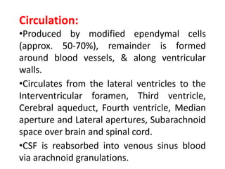 Circulation:
•Produced by modified ependymal cells
(approx. 50-70%), remainder is formed
around blood vessels, & along ventricular
walls.
•Circulates from the lateral ventricles to the
Interventricular foramen, Third ventricle,
Cerebral aqueduct, Fourth ventricle, Median
aperture and Lateral apertures, Subarachnoid
space over brain and spinal cord.
•CSF is reabsorbed into venous sinus blood
via arachnoid granulations.
 