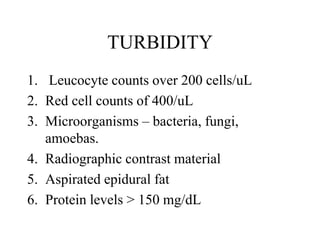 TURBIDITY
1. Leucocyte counts over 200 cells/uL
2. Red cell counts of 400/uL
3. Microorganisms – bacteria, fungi,
amoebas.
4. Radiographic contrast material
5. Aspirated epidural fat
6. Protein levels > 150 mg/dL
 