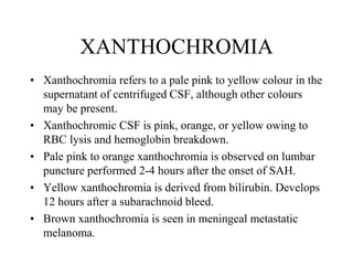 XANTHOCHROMIA
• Xanthochromia refers to a pale pink to yellow colour in the
supernatant of centrifuged CSF, although other colours
may be present.
• Xanthochromic CSF is pink, orange, or yellow owing to
RBC lysis and hemoglobin breakdown.
• Pale pink to orange xanthochromia is observed on lumbar
puncture performed 2-4 hours after the onset of SAH.
• Yellow xanthochromia is derived from bilirubin. Develops
12 hours after a subarachnoid bleed.
• Brown xanthochromia is seen in meningeal metastatic
melanoma.
 