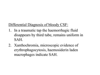Differential Diagnosis of bloody CSF:
1. In a traumatic tap the haemorrhagic fluid
disappears by third tube, remains uniform in
SAH.
2. Xanthochromia, microscopic evidence of
erythrophagocytosis, haemosiderin laden
macrophages indicate SAH.
 