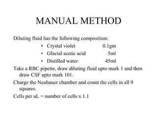 MANUAL METHOD
Diluting fluid has the following composition:
• Crystal violet 0.1gm
• Glacial acetic acid 5ml
• Distilled water 45ml
Take a RBC pipette, draw diluting fluid upto mark 1 and then
draw CSF upto mark 101.
Charge the Neubauer chamber and count the cells in all 9
squares.
Cells per uL = number of cells x 1.1
 