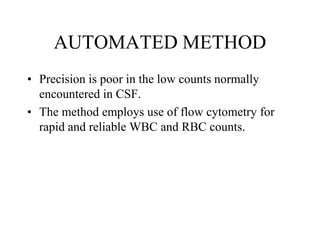 AUTOMATED METHOD
• Precision is poor in the low counts normally
encountered in CSF.
• The method employs use of flow cytometry for
rapid and reliable WBC and RBC counts.
 