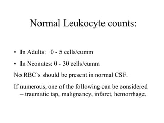 Normal Leukocyte counts:
• In Adults: 0 - 5 cells/cumm
• In Neonates: 0 - 30 cells/cumm
No RBC’s should be present in normal CSF.
If numerous, one of the following can be considered
– traumatic tap, malignancy, infarct, hemorrhage.
 