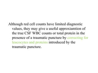Although red cell counts have limited diagnostic
values, they may give a useful approxiamtion of
the true CSF WBC counts or total protein in the
presence of a traumatic puncture by correcting for
leucocytes and proteins introduced by the
traumatic puncture.
 