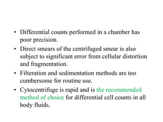 • Differential counts performed in a chamber has
poor precision.
• Direct smears of the centrifuged smear is also
subject to significant error from cellular distortion
and fragmentation.
• Filteration and sedimentation methods are too
cumbersome for routine use.
• Cytocentrifuge is rapid and is the recommended
method of choice for differential cell counts in all
body fluids.
 
