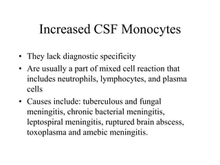 Increased CSF Monocytes
• They lack diagnostic specificity
• Are usually a part of mixed cell reaction that
includes neutrophils, lymphocytes, and plasma
cells
• Causes include: tuberculous and fungal
meningitis, chronic bacterial meningitis,
leptospiral meningitis, ruptured brain abscess,
toxoplasma and amebic meningitis.
 