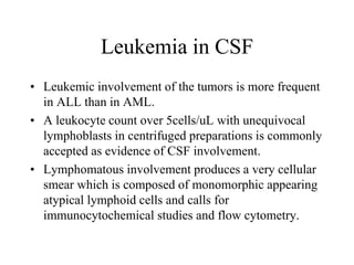 Leukemia in CSF
• Leukemic involvement of the tumors is more frequent
in ALL than in AML.
• A leukocyte count over 5cells/uL with unequivocal
lymphoblasts in centrifuged preparations is commonly
accepted as evidence of CSF involvement.
• Lymphomatous involvement produces a very cellular
smear which is composed of monomorphic appearing
atypical lymphoid cells and calls for
immunocytochemical studies and flow cytometry.
 