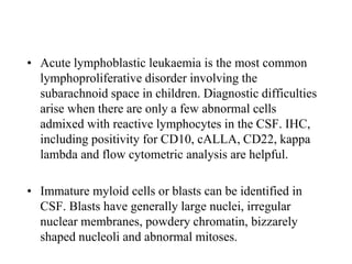 • Acute lymphoblastic leukaemia is the most common
lymphoproliferative disorder involving the
subarachnoid space in children. Diagnostic difficulties
arise when there are only a few abnormal cells
admixed with reactive lymphocytes in the CSF. IHC,
including positivity for CD10, cALLA, CD22, kappa
lambda and flow cytometric analysis are helpful.
• Immature myloid cells or blasts can be identified in
CSF. Blasts have generally large nuclei, irregular
nuclear membranes, powdery chromatin, bizzarely
shaped nucleoli and abnormal mitoses.
 
