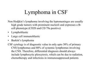Lymphoma in CSF
Non Hodjkin’s lymphoma involving the leptomeninges are usually
high grade tumors with prominent nucleoli and expresses a B-
cell phenotype (CD20 and CD 79a positive)
• Lymphoblastic
• Large cell immunoblastic
• Burkitt’s lymphoma
CSF cytology is of diagnostic value in only upto 30% of primary
CNS lymphomas and 80% of systemic lymphomas involving
the CNS. Therefore, differential diagnosis should always
include lymphocytic pleocytosis, which can be due to radiation,
chemotherapy and infections in immunosuppressed patients
 