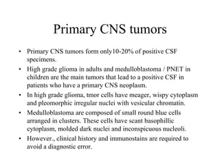 Primary CNS tumors
• Primary CNS tumors form only10-20% of positive CSF
specimens.
• High grade glioma in adults and medulloblastoma / PNET in
children are the main tumors that lead to a positive CSF in
patients who have a primary CNS neoplasm.
• In high grade glioma, tmor cells have meager, wispy cytoplasm
and pleomorphic irregular nuclei with vesicular chromatin.
• Medulloblastoma are composed of small round blue cells
arranged in clusters. These cells have scant basophillic
cytoplasm, molded dark nuclei and inconspicuous nucleoli.
• However., clinical history and immunostains are required to
avoid a diagnostic error.
 