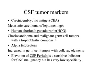 CSF tumor markers
• Carcinoembryonic antigen(CEA)
Metastatic carcinoma of leptomeninges
• Human chorionic gonadotropin(HCG)
Choriocarcinoma and malignant germ cell tumors
with a trophoblastic component.
• Alpha fetoprotein
Increased in germ cell tumors with yolk sac elements
• Elevation of CSF Ferittin is a sensitive indicator
for CNS malignancy but has very low specificity.
 