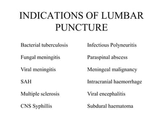 INDICATIONS OF LUMBAR
PUNCTURE
Bacterial tuberculosis Infectious Polyneuritis
Fungal meningitis Paraspinal abscess
Viral meningitis Meningeal malignancy
SAH Intracranial haemorrhage
Multiple sclerosis Viral encephalitis
CNS Syphillis Subdural haematoma
 