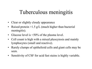 Tuberculous meningitis
• Clear or slightly cloudy appearance
• Raised protein >1.5 g/L (much higher than bacterial
meningitis).
• Glucose level is <50% of the plasma level.
• Cell count is high with a mixed pleocytosis and mainly
lymphocytes (small and reactive).
• Rarely clumps of epithelioid cells and giant cells may be
seen.
• Sensitivity of CSF for acid fast stains is highly variable.
 