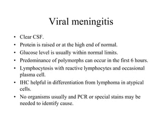 Viral meningitis
• Clear CSF.
• Protein is raised or at the high end of normal.
• Glucose level is usually within normal limits.
• Predominance of polymorphs can occur in the first 6 hours.
• Lymphocytosis with reactive lymphocytes and occasional
plasma cell.
• IHC helpful in differentiation from lymphoma in atypical
cells.
• No organisms usually and PCR or special stains may be
needed to identify cause.
 