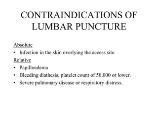 CONTRAINDICATIONS OF
LUMBAR PUNCTURE
Absolute
• Infection in the skin overlying the access site.
Relative
• Papilloedema
• Bleeding diathesis, platelet count of 50,000 or lower.
• Severe pulmonary disease or respiratory distress.
 