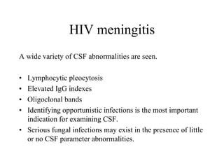 HIV meningitis
A wide variety of CSF abnormalities are seen.
• Lymphocytic pleocytosis
• Elevated IgG indexes
• Oligoclonal bands
• Identifying opportunistic infections is the most important
indication for examining CSF.
• Serious fungal infections may exist in the presence of little
or no CSF parameter abnormalities.
 