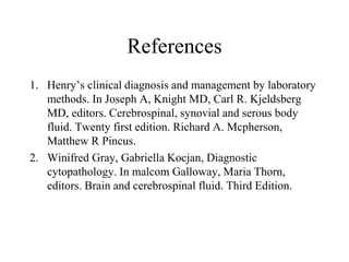 References
1. Henry’s clinical diagnosis and management by laboratory
methods. In Joseph A, Knight MD, Carl R. Kjeldsberg
MD, editors. Cerebrospinal, synovial and serous body
fluid. Twenty first edition. Richard A. Mcpherson,
Matthew R Pincus.
2. Winifred Gray, Gabriella Kocjan, Diagnostic
cytopathology. In malcom Galloway, Maria Thorn,
editors. Brain and cerebrospinal fluid. Third Edition.
 