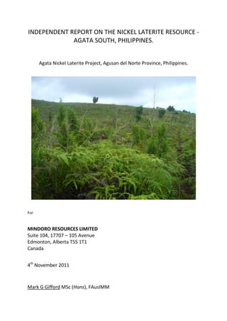 INDEPENDENT REPORT ON THE NICKEL LATERITE RESOURCE -
             AGATA SOUTH, PHILIPPINES.


      Agata Nickel Laterite Project, Agusan del Norte Province, Philippines.




For


MINDORO RESOURCES LIMITED
Suite 104, 17707 – 105 Avenue
Edmonton, Alberta T5S 1T1
Canada


4th November 2011



Mark G Gifford MSc (Hons), FAusIMM
 