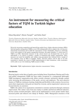 An instrument for measuring the critical
factors of TQM in Turkish higher
education
Erkan Bayraktara
, Ekrem TatoglubÃ
and Selim Zaimc
a
Faculty of Engineering, Bahcesehir University, Besiktas, Istanbul, Turkey; b
Faculty of Business Administration,
Bahcesehir University, Besiktas, Istanbul, Turkey; c
Faculty of Economics and Administrative Sciences, Fatih
University, Buyukcekmece, Istanbul, Turkey
Driven by increasing competition and intensifying market forces, higher education institutes (HEIs)
ﬁnd total quality management (TQM) as one of the indispensable tools to adapt to the evolving new
educational environment and to fulﬁl the expectations of their stakeholders. Based on a thorough
review and synthesis of the quality management literature, this paper identiﬁes 11 critical areas of
TQM in an HEI. Operational measures of the critical factors are developed that can be used
individually or in concert to produce a proﬁle of institution-wide quality management. These
measures are tested for reliability and validity using perceptual data collected from a sample of
144 academics from 22 HEIs in Istanbul, Turkey. Decision makers will be able to use this
instrument to identify the extent of TQM implementation in their institutions, while researchers
will be able to use it for furthering TQM research in HEIs.
Keywords: TQM; implementation; higher education; measurement; Turkey
Introduction
Drawing largely on the ideas of quality gurus including Juran, Feigenbaum, Deming and Crosby,
total quality management (TQM) has been widely recognised as a management philosophy.
TQM encompasses organisation-wide efforts towards customer satisfaction through continu-
ously increasing the performances of the goods, services and employees. The most attractive
features of TQM are continuous learning, leadership and ﬂexibility in the creation of an environ-
ment where organisation-wide goals are shared by everyone, and an organisation’s processes are
focused directly on customers.
TQM is the culture of an organisation committed to customer satisfaction through continuous
improvement. This culture varies from one country to another and between different industries,
but has certain essential principles, which can be implemented to secure greater market share,
increased proﬁts and reduced costs (Kanji & Wallace, 2000). Management awareness of the
Total Quality Management
Vol. 19, No. 6, June 2008, 551–574
Ã
Corresponding author. Email: ekremt@bahcesehir.edu.tr
1478-3363 print/1478-3371 online
# 2008 Taylor & Francis
DOI: 10.1080/14783360802023921
http://www.informaworld.com
 