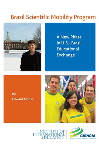 Brazil WhitePaper Cover:Layout 1

9/19/13

2:31 PM

Page 2

Brazil Scientiﬁc Mobility Program
A New Phase
In U.S.- Brazil
Educational
Exchange

By
Edward Monks

INSTITUTE OF
INTERNATIONAL
EDUCATION

 