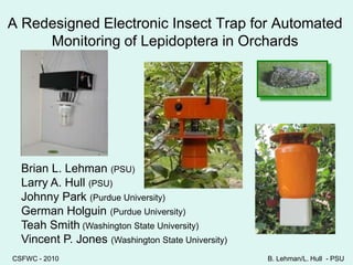 A Redesigned Electronic Insect Trap for Automated Monitoring of Lepidoptera in Orchards  Brian L. Lehman (PSU) Larry A. Hull (PSU) Johnny Park (Purdue University) German Holguin (Purdue University) Teah Smith (Washington State University) Vincent P. Jones (Washington State University) CSFWC - 2010 B. Lehman/L. Hull  - PSU 