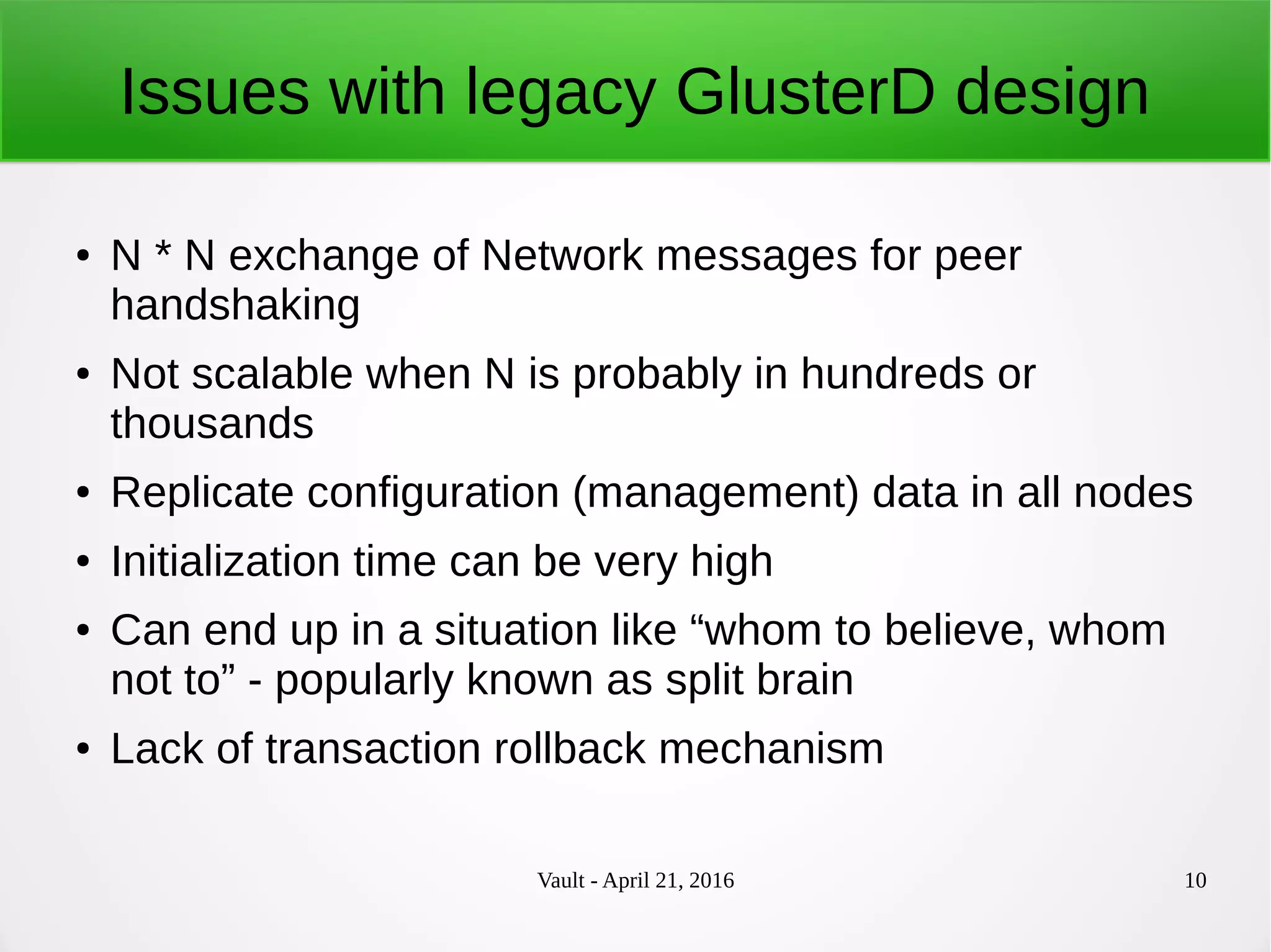 Vault - April 21, 2016 10
Issues with legacy GlusterD design
● N * N exchange of Network messages for peer
handshaking
● Not scalable when N is probably in hundreds or
thousands
● Replicate configuration (management) data in all nodes
● Initialization time can be very high
● Can end up in a situation like “whom to believe, whom
not to” - popularly known as split brain
● Lack of transaction rollback mechanism
 