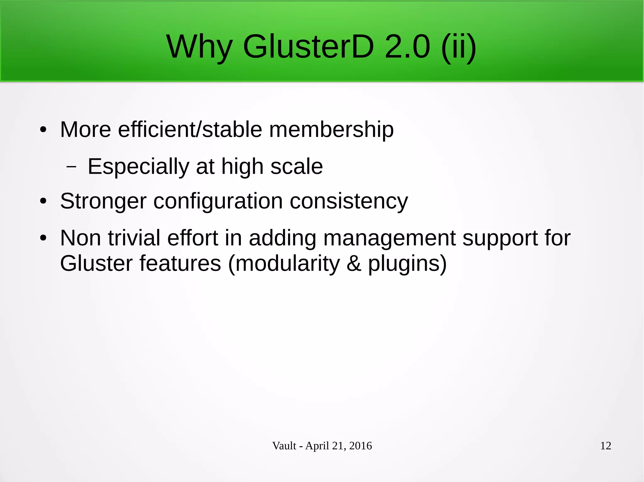 Vault - April 21, 2016 12
Why GlusterD 2.0 (ii)
● More efficient/stable membership
– Especially at high scale
● Stronger configuration consistency
● Non trivial effort in adding management support for
Gluster features (modularity & plugins)
 