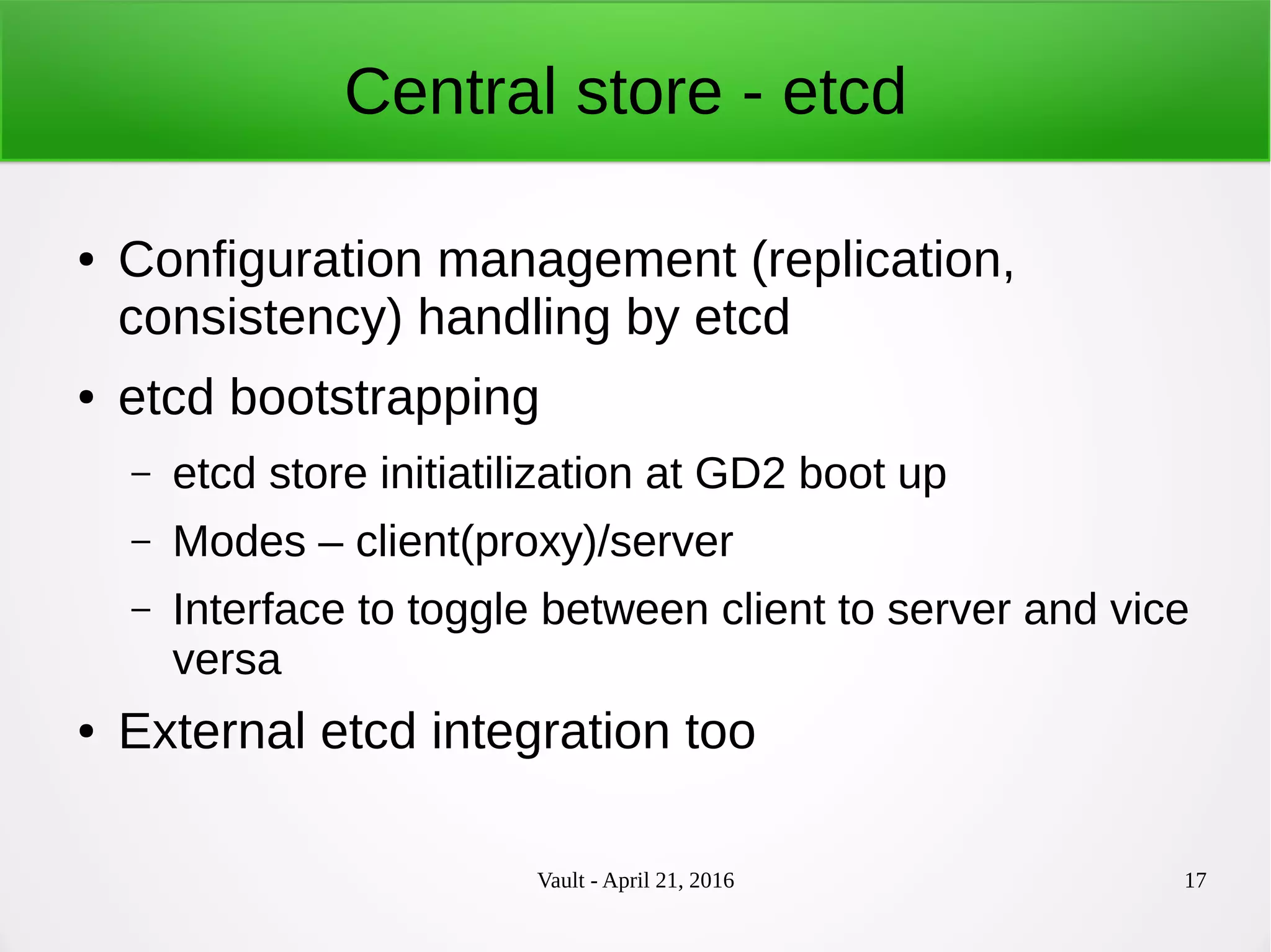 Vault - April 21, 2016 17
Central store - etcd
● Configuration management (replication,
consistency) handling by etcd
● etcd bootstrapping
– etcd store initiatilization at GD2 boot up
– Modes – client(proxy)/server
– Interface to toggle between client to server and vice
versa
● External etcd integration too
 