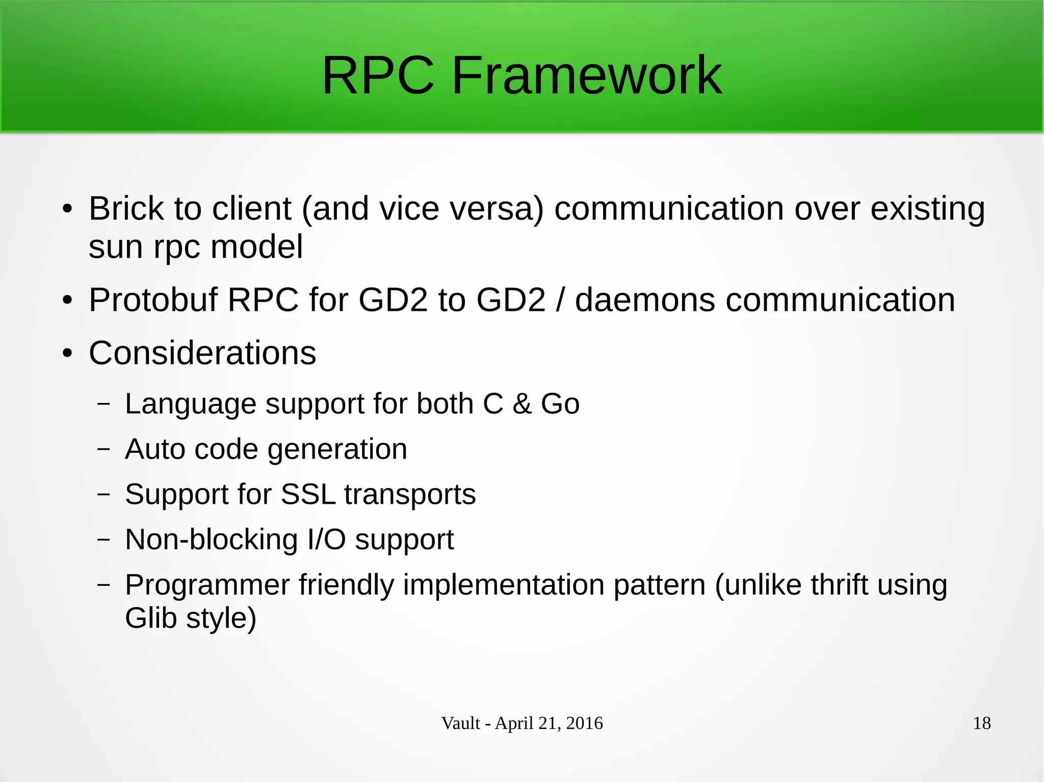 Vault - April 21, 2016 18
RPC Framework
● Brick to client (and vice versa) communication over existing
sun rpc model
● Protobuf RPC for GD2 to GD2 / daemons communication
● Considerations
– Language support for both C & Go
– Auto code generation
– Support for SSL transports
– Non-blocking I/O support
– Programmer friendly implementation pattern (unlike thrift using
Glib style)
 