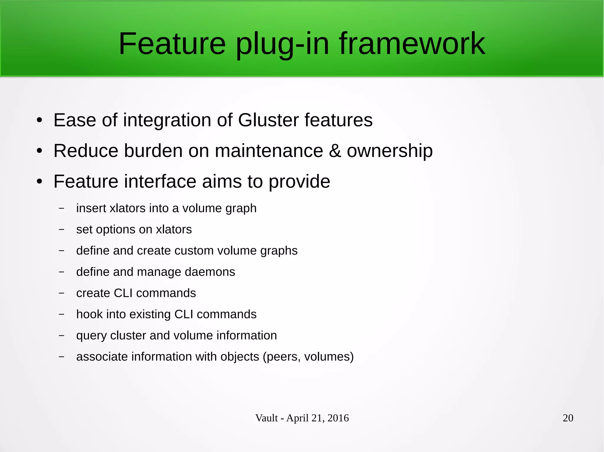 Vault - April 21, 2016 20
Feature plug-in framework
● Ease of integration of Gluster features
● Reduce burden on maintenance & ownership
● Feature interface aims to provide
– insert xlators into a volume graph
– set options on xlators
– define and create custom volume graphs
– define and manage daemons
– create CLI commands
– hook into existing CLI commands
– query cluster and volume information
– associate information with objects (peers, volumes)
 