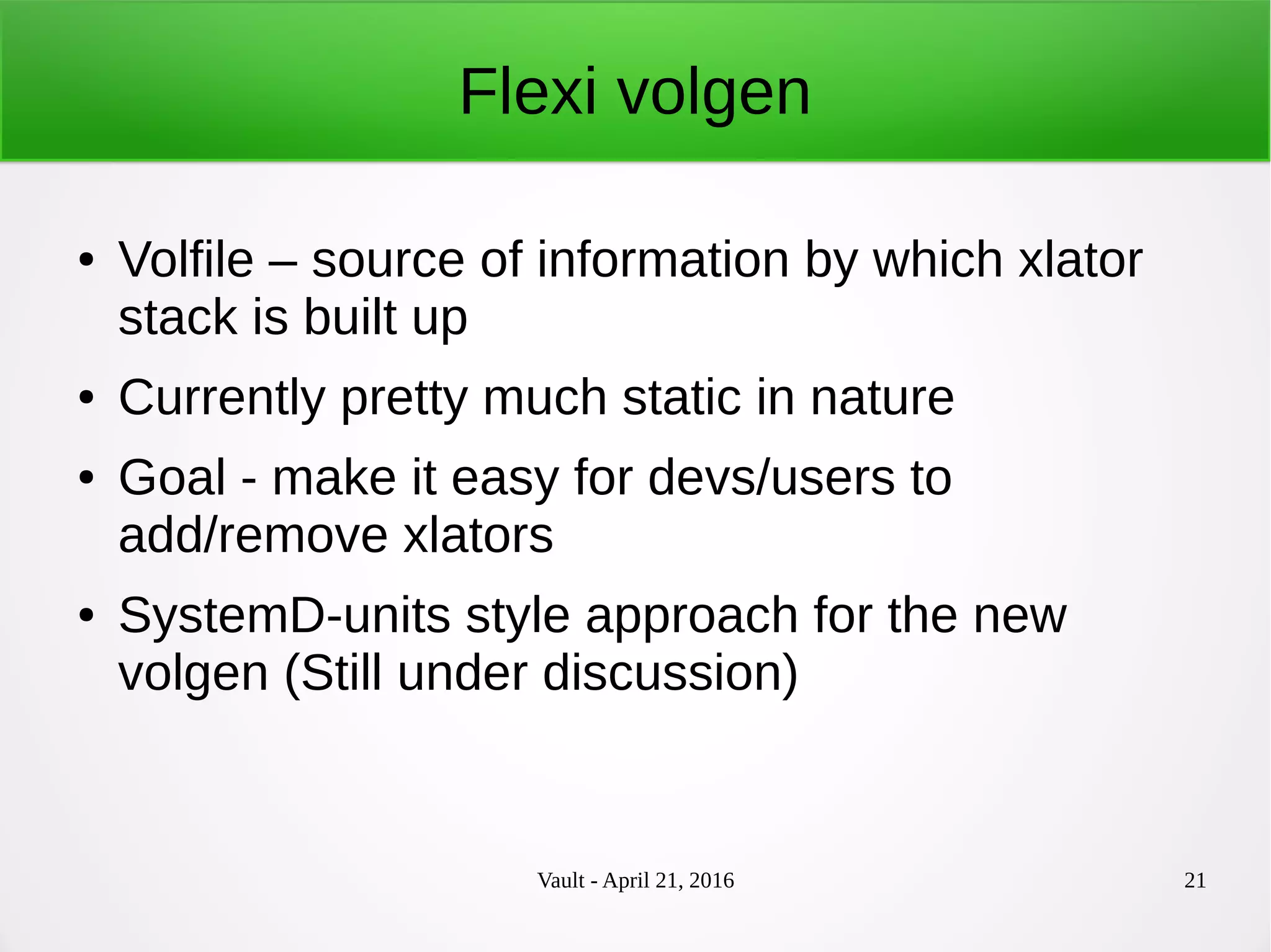 Vault - April 21, 2016 21
Flexi volgen
● Volfile – source of information by which xlator
stack is built up
● Currently pretty much static in nature
● Goal - make it easy for devs/users to
add/remove xlators
● SystemD-units style approach for the new
volgen (Still under discussion)
 