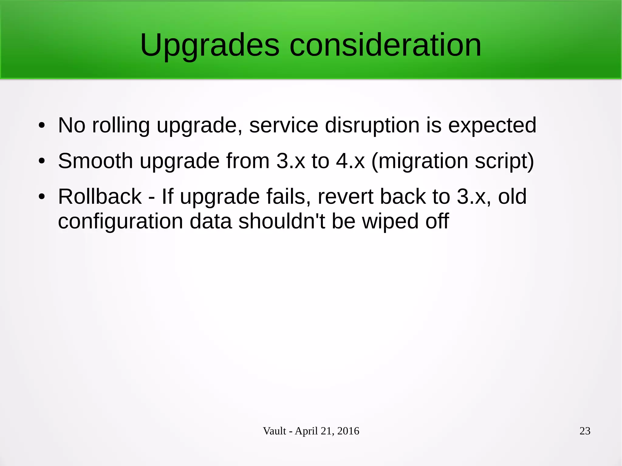 Vault - April 21, 2016 23
Upgrades consideration
● No rolling upgrade, service disruption is expected
● Smooth upgrade from 3.x to 4.x (migration script)
● Rollback - If upgrade fails, revert back to 3.x, old
configuration data shouldn't be wiped off
 