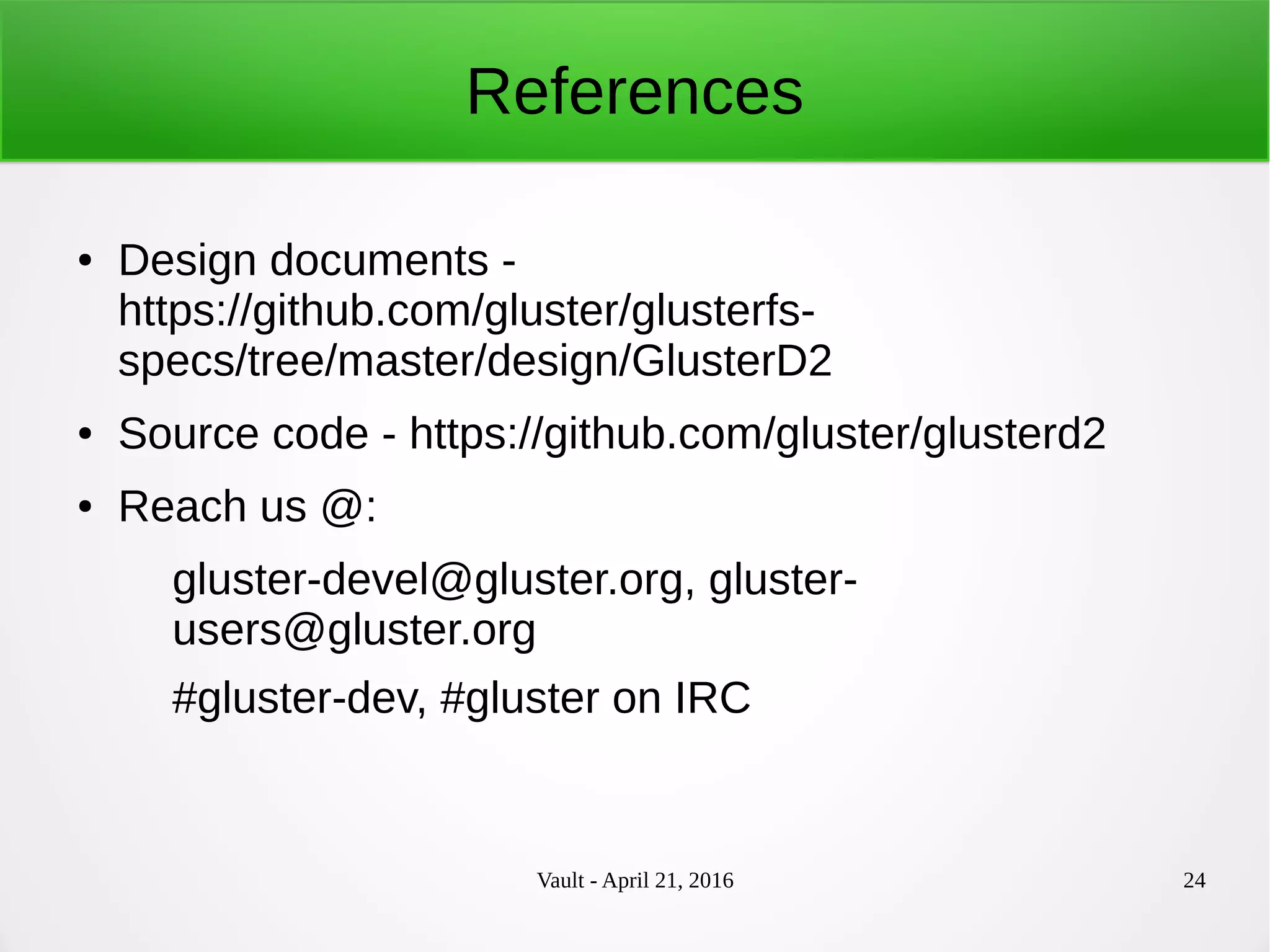 Vault - April 21, 2016 24
References
● Design documents -
https://github.com/gluster/glusterfs-
specs/tree/master/design/GlusterD2
● Source code - https://github.com/gluster/glusterd2
● Reach us @:
gluster-devel@gluster.org, gluster-
users@gluster.org
#gluster-dev, #gluster on IRC
 