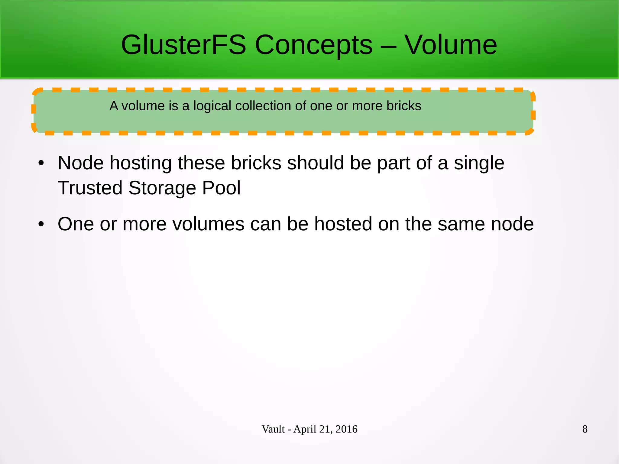 Vault - April 21, 2016 8
GlusterFS Concepts – Volume
● Node hosting these bricks should be part of a single
Trusted Storage Pool
● One or more volumes can be hosted on the same node
A volume is a logical collection of one or more bricks
 