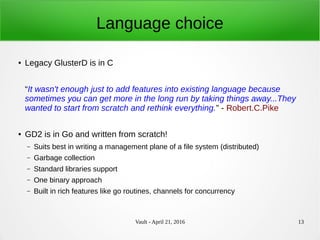 Vault - April 21, 2016 13
Language choice
● Legacy GlusterD is in C
“It wasn't enough just to add features into existing language because
sometimes you can get more in the long run by taking things away...They
wanted to start from scratch and rethink everything.” - Robert.C.Pike
● GD2 is in Go and written from scratch!
– Suits best in writing a management plane of a file system (distributed)
– Garbage collection
– Standard libraries support
– One binary approach
– Built in rich features like go routines, channels for concurrency
 