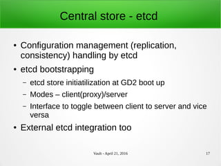 Vault - April 21, 2016 17
Central store - etcd
● Configuration management (replication,
consistency) handling by etcd
● etcd bootstrapping
– etcd store initiatilization at GD2 boot up
– Modes – client(proxy)/server
– Interface to toggle between client to server and vice
versa
● External etcd integration too
 