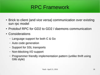 Vault - April 21, 2016 18
RPC Framework
● Brick to client (and vice versa) communication over existing
sun rpc model
● Protobuf RPC for GD2 to GD2 / daemons communication
● Considerations
– Language support for both C & Go
– Auto code generation
– Support for SSL transports
– Non-blocking I/O support
– Programmer friendly implementation pattern (unlike thrift using
Glib style)
 