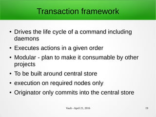 Vault - April 21, 2016 19
Transaction framework
● Drives the life cycle of a command including
daemons
● Executes actions in a given order
● Modular - plan to make it consumable by other
projects
● To be built around central store
● execution on required nodes only
● Originator only commits into the central store
 