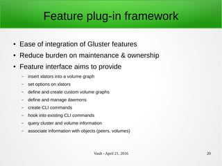 Vault - April 21, 2016 20
Feature plug-in framework
● Ease of integration of Gluster features
● Reduce burden on maintenance & ownership
● Feature interface aims to provide
– insert xlators into a volume graph
– set options on xlators
– define and create custom volume graphs
– define and manage daemons
– create CLI commands
– hook into existing CLI commands
– query cluster and volume information
– associate information with objects (peers, volumes)
 